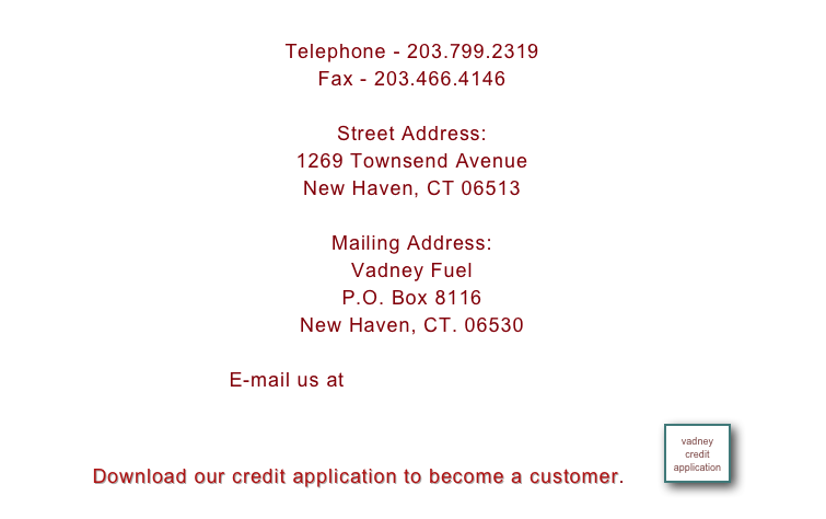 
Telephone - 203.799.2319
Fax - 203.466.4146
 
Street Address:
1269 Townsend Avenue
New Haven, CT 06513
 
Mailing Address:
Vadney Fuel
P.O. Box 8116
New Haven, CT. 06530

E-mail us at mnatalino@sbcglobal.net

Download our credit application to become a customer.        ￼
