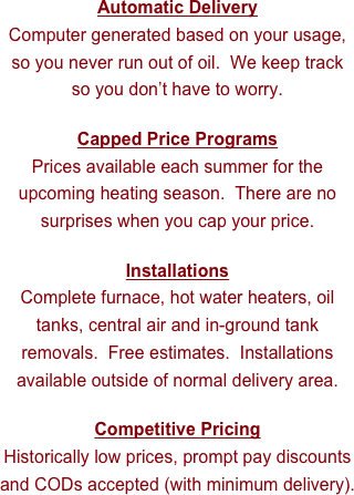 Automatic Delivery
Computer generated based on your usage, so you never run out of oil.  We keep track so you don’t have to worry.

Capped Price Programs
Prices available each summer for the upcoming heating season.  There are no surprises when you cap your price.

Installations
Complete furnace, hot water heaters, oil tanks, central air and in-ground tank removals.  Free estimates.  Installations available outside of normal delivery area. 

Competitive Pricing
Historically low prices, prompt pay discounts and CODs accepted (with minimum delivery).